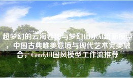 超梦幻的云海卷轴与梦幻山水AI绘画模型，中国古典唯美意境与现代艺术完美融合，ComfyUI国风模型工作流推荐