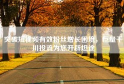 突破短视频有效粉丝增长困境，巨量千川投流为您开辟坦途