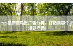 2024最新亚马逊广告分析，打造美容个护爆款产品！