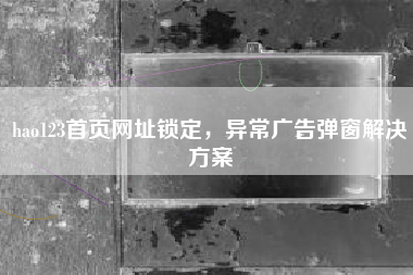 hao123首页网址锁定，异常广告弹窗解决方案