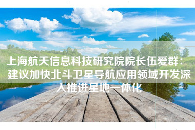上海航天信息科技研究院院长伍爱群： 建议加快北斗卫星导航应用领域开发深入推进星地一体化