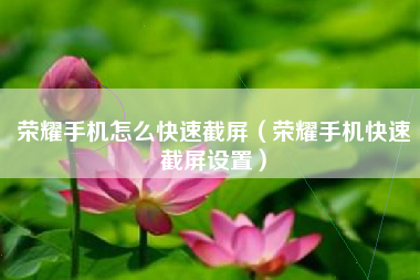 荣耀手机怎么快速截屏（荣耀手机快速截屏设置）