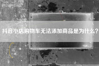 抖音小店购物车无法添加商品是为什么？