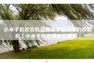 小米手机收音机在哪里手机自带的收音机「小米手机收音机在哪里」