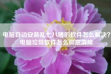 电脑自动安装乱七八糟的软件怎么解决？电脑垃圾软件怎么彻底清除