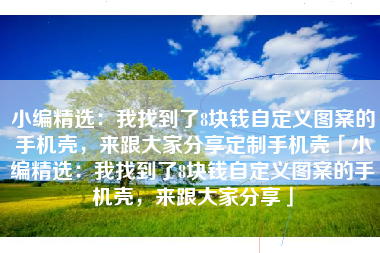 小编精选：我找到了8块钱自定义图案的手机壳，来跟大家分享定制手机壳「小编精选：我找到了8块钱自定义图案的手机壳，来跟大家分享」